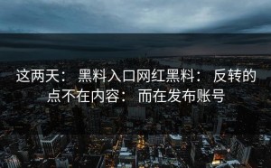 这两天： 黑料入口网红黑料： 反转的点不在内容： 而在发布账号