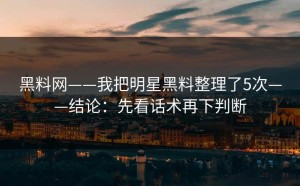 黑料网——我把明星黑料整理了5次——结论：先看话术再下判断