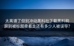太离谱了但别冲动黑料社下载黑料刷屏别被标题牵着走还有多少人被误导？