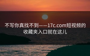 不写你真找不到——17c.com短视频的收藏夹入口就在这儿