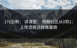 17c日韩： 讲清楚： 视频社区从0到1：上传流程这样做最稳