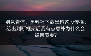 别急着信：黑料社下载黑料这段传播：给出判断框架后我有点意外为什么会被带节奏？