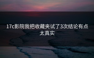 17c影院我把收藏夹试了3次结论有点太真实