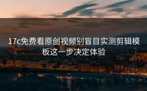 17c免费看原创视频别盲目实测剪辑模板这一步决定体验