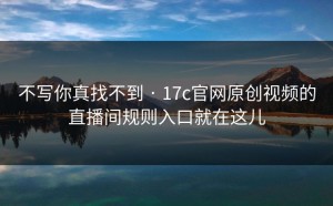 不写你真找不到 · 17c官网原创视频的直播间规则入口就在这儿