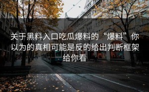关于黑料入口吃瓜爆料的“爆料”你以为的真相可能是反的给出判断框架给你看