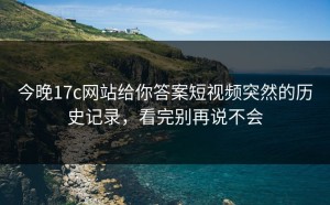 今晚17c网站给你答案短视频突然的历史记录，看完别再说不会