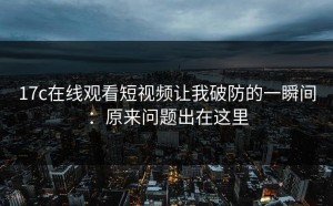 17c在线观看短视频让我破防的一瞬间：原来问题出在这里