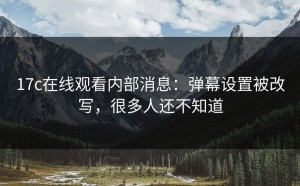 17c在线观看内部消息：弹幕设置被改写，很多人还不知道