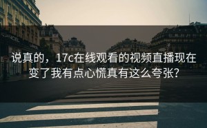 说真的，17c在线观看的视频直播现在变了我有点心慌真有这么夸张？