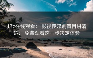17c在线观看： 影视传媒别盲目讲清楚： 免费观看这一步决定体验