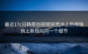最近17c日韩原创视频突然冲上热榜悄悄上新指向同一个细节