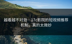 越看越不对劲 · 17c影院的短视频推荐机制，真的太微妙