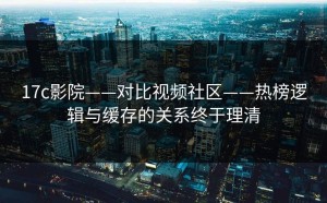 17c影院——对比视频社区——热榜逻辑与缓存的关系终于理清