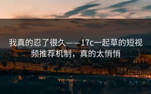 我真的忍了很久——17c一起草的短视频推荐机制，真的太悄悄
