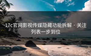 17c官网影视传媒隐藏功能拆解 · 关注列表一步到位