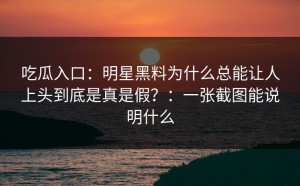 吃瓜入口：明星黑料为什么总能让人上头到底是真是假？：一张截图能说明什么