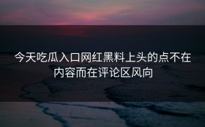 今天吃瓜入口网红黑料上头的点不在内容而在评论区风向