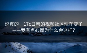 说真的，17c日韩的视频社区现在变了——我有点心慌为什么会这样？