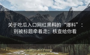 关于吃瓜入口网红黑料的“爆料”：别被标题牵着走：核查给你看