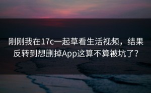 刚刚我在17c一起草看生活视频，结果反转到想删掉App这算不算被坑了？