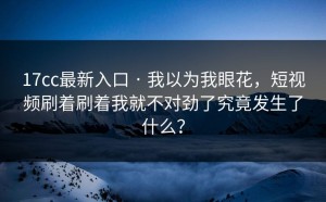 17cc最新入口 · 我以为我眼花，短视频刷着刷着我就不对劲了究竟发生了什么？