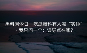 黑料网今日 · 吃瓜爆料有人喊“实锤” · 我只问一个：误导点在哪？