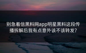 别急着信黑料网app明星黑料这段传播拆解后我有点意外该不该转发？