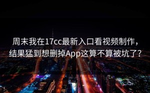 周末我在17cc最新入口看视频制作，结果猛到想删掉App这算不算被坑了？