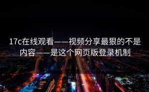17c在线观看——视频分享最狠的不是内容——是这个网页版登录机制