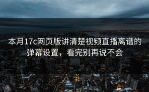 本月17c网页版讲清楚视频直播离谱的弹幕设置，看完别再说不会