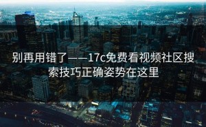 别再用错了——17c免费看视频社区搜索技巧正确姿势在这里