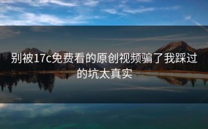 别被17c免费看的原创视频骗了我踩过的坑太真实
