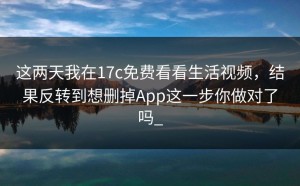 这两天我在17c免费看看生活视频，结果反转到想删掉App这一步你做对了吗_
