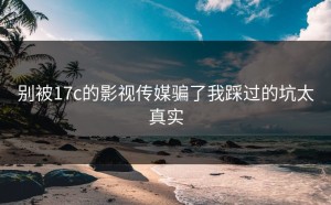 别被17c的影视传媒骗了我踩过的坑太真实