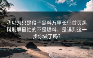 我以为只是段子黑料万里长征首页黑料刷屏最怕的不是爆料，是误判这一步你做了吗？