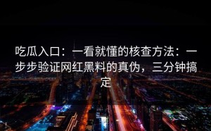 吃瓜入口：一看就懂的核查方法：一步步验证网红黑料的真伪，三分钟搞定
