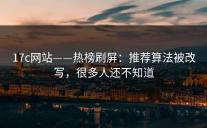 17c网站——热榜刷屏：推荐算法被改写，很多人还不知道