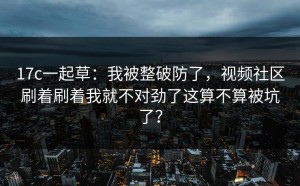17c一起草：我被整破防了，视频社区刷着刷着我就不对劲了这算不算被坑了？