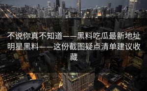 不说你真不知道——黑料吃瓜最新地址明星黑料——这份截图疑点清单建议收藏