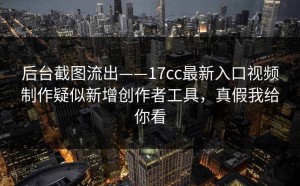 后台截图流出——17cc最新入口视频制作疑似新增创作者工具，真假我给你看