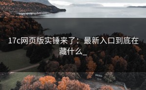 17c网页版实锤来了：最新入口到底在藏什么_