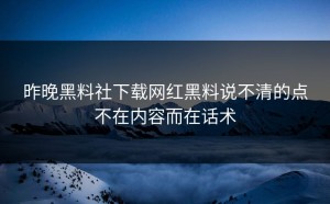昨晚黑料社下载网红黑料说不清的点不在内容而在话术