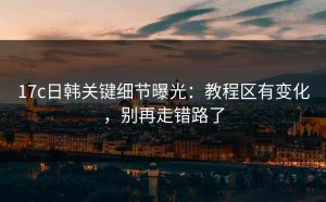 17c日韩关键细节曝光：教程区有变化，别再走错路了