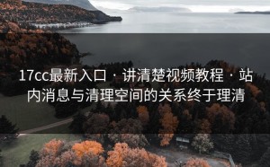 17cc最新入口 · 讲清楚视频教程 · 站内消息与清理空间的关系终于理清
