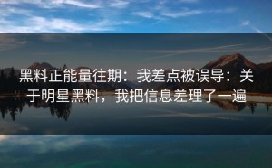 黑料正能量往期：我差点被误导：关于明星黑料，我把信息差理了一遍