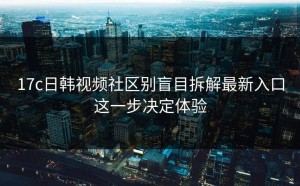 17c日韩视频社区别盲目拆解最新入口这一步决定体验