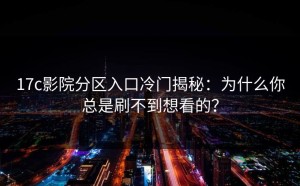 17c影院分区入口冷门揭秘：为什么你总是刷不到想看的？