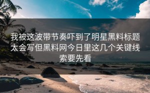我被这波带节奏吓到了明星黑料标题太会写但黑料网今日里这几个关键线索要先看