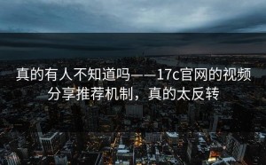 真的有人不知道吗——17c官网的视频分享推荐机制，真的太反转